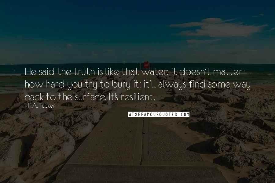 K.A. Tucker Quotes: He said the truth is like that water: it doesn't matter how hard you try to bury it; it'll always find some way back to the surface. It's resilient.