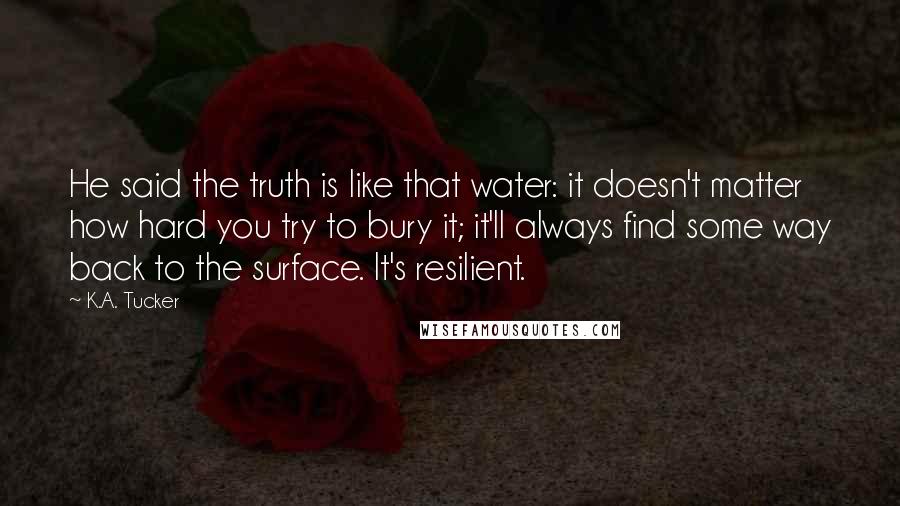 K.A. Tucker Quotes: He said the truth is like that water: it doesn't matter how hard you try to bury it; it'll always find some way back to the surface. It's resilient.