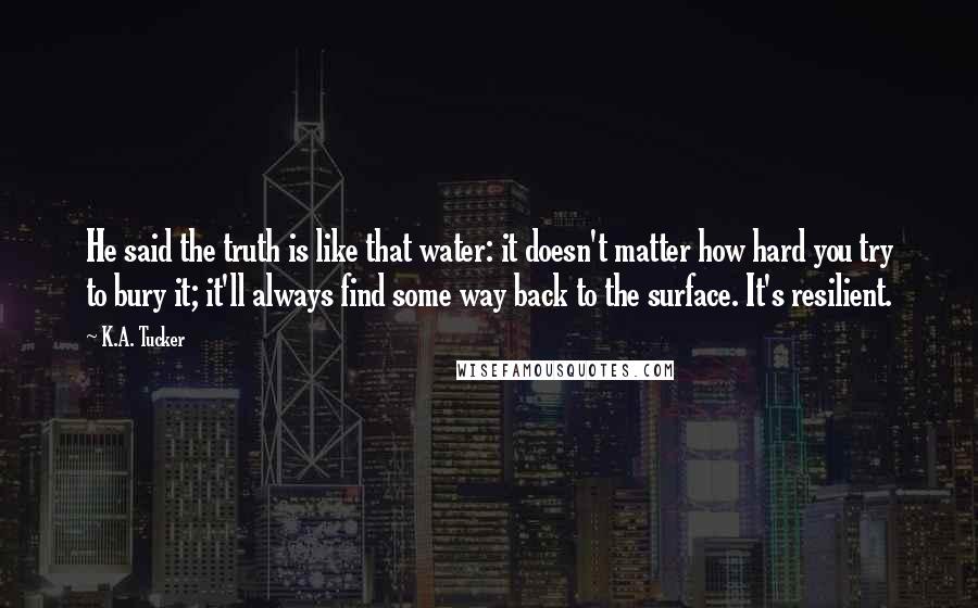 K.A. Tucker Quotes: He said the truth is like that water: it doesn't matter how hard you try to bury it; it'll always find some way back to the surface. It's resilient.