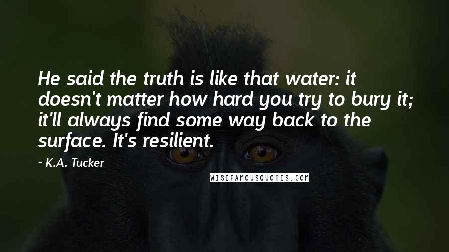 K.A. Tucker Quotes: He said the truth is like that water: it doesn't matter how hard you try to bury it; it'll always find some way back to the surface. It's resilient.