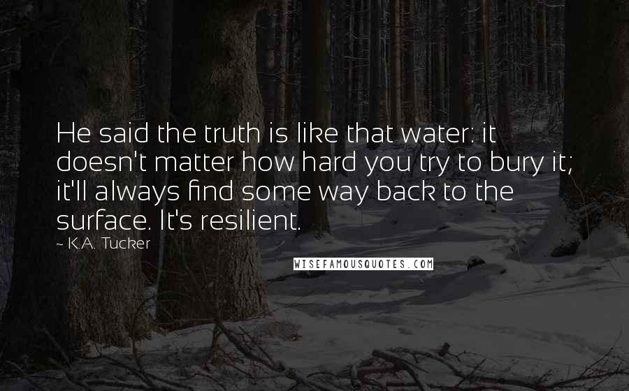 K.A. Tucker Quotes: He said the truth is like that water: it doesn't matter how hard you try to bury it; it'll always find some way back to the surface. It's resilient.