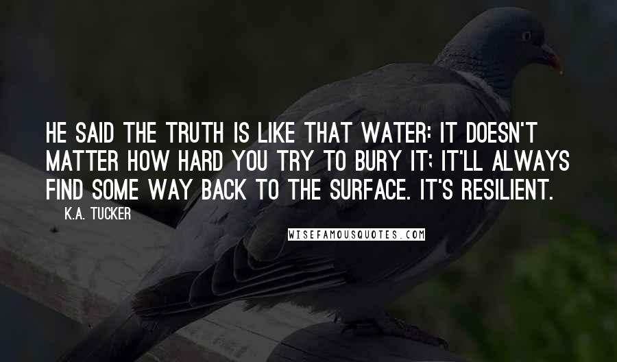 K.A. Tucker Quotes: He said the truth is like that water: it doesn't matter how hard you try to bury it; it'll always find some way back to the surface. It's resilient.