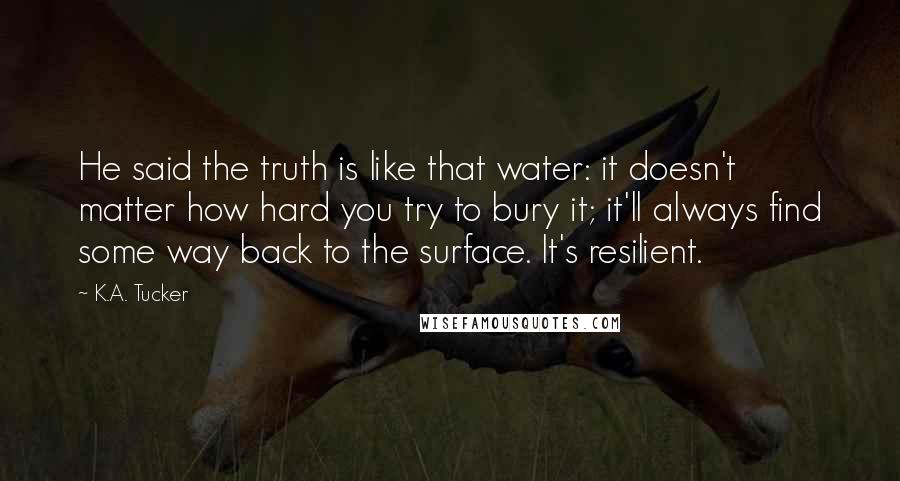 K.A. Tucker Quotes: He said the truth is like that water: it doesn't matter how hard you try to bury it; it'll always find some way back to the surface. It's resilient.