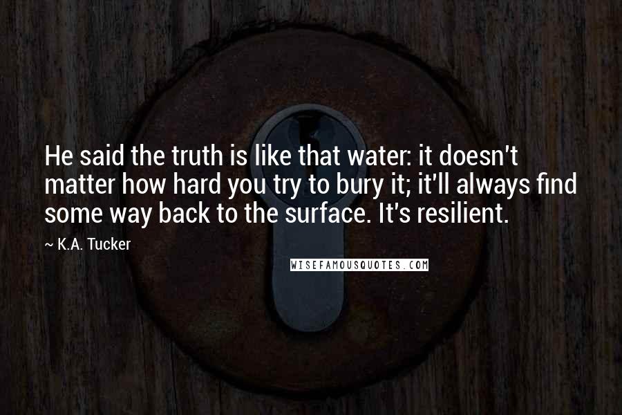 K.A. Tucker Quotes: He said the truth is like that water: it doesn't matter how hard you try to bury it; it'll always find some way back to the surface. It's resilient.