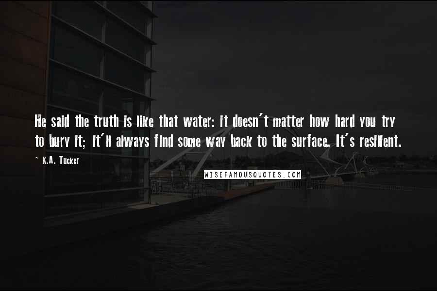 K.A. Tucker Quotes: He said the truth is like that water: it doesn't matter how hard you try to bury it; it'll always find some way back to the surface. It's resilient.