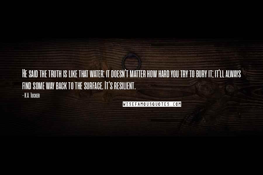 K.A. Tucker Quotes: He said the truth is like that water: it doesn't matter how hard you try to bury it; it'll always find some way back to the surface. It's resilient.