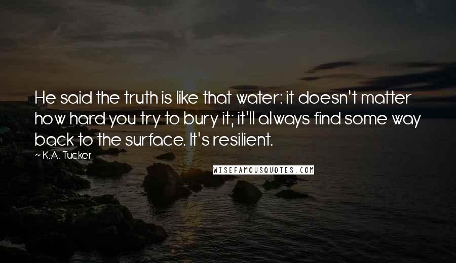 K.A. Tucker Quotes: He said the truth is like that water: it doesn't matter how hard you try to bury it; it'll always find some way back to the surface. It's resilient.