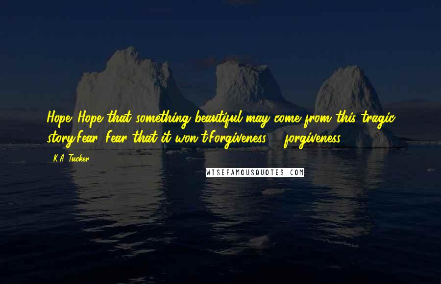 K.A. Tucker Quotes: Hope. Hope that something beautiful may come from this tragic story.Fear. Fear that it won't.Forgiveness ... forgiveness.