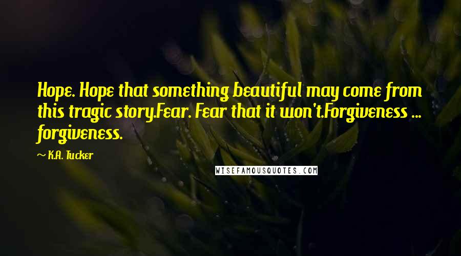 K.A. Tucker Quotes: Hope. Hope that something beautiful may come from this tragic story.Fear. Fear that it won't.Forgiveness ... forgiveness.