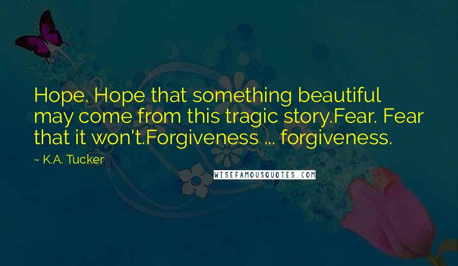 K.A. Tucker Quotes: Hope. Hope that something beautiful may come from this tragic story.Fear. Fear that it won't.Forgiveness ... forgiveness.