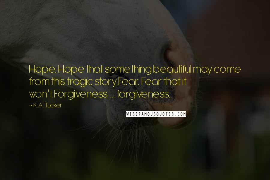 K.A. Tucker Quotes: Hope. Hope that something beautiful may come from this tragic story.Fear. Fear that it won't.Forgiveness ... forgiveness.