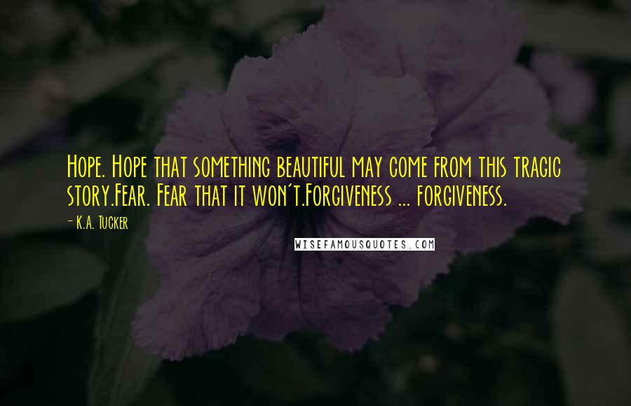 K.A. Tucker Quotes: Hope. Hope that something beautiful may come from this tragic story.Fear. Fear that it won't.Forgiveness ... forgiveness.