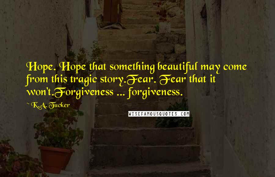 K.A. Tucker Quotes: Hope. Hope that something beautiful may come from this tragic story.Fear. Fear that it won't.Forgiveness ... forgiveness.