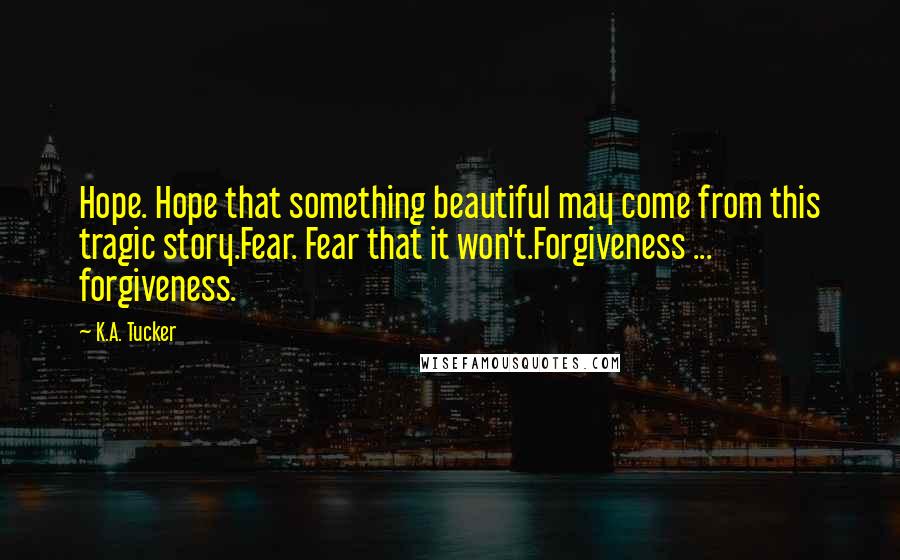 K.A. Tucker Quotes: Hope. Hope that something beautiful may come from this tragic story.Fear. Fear that it won't.Forgiveness ... forgiveness.