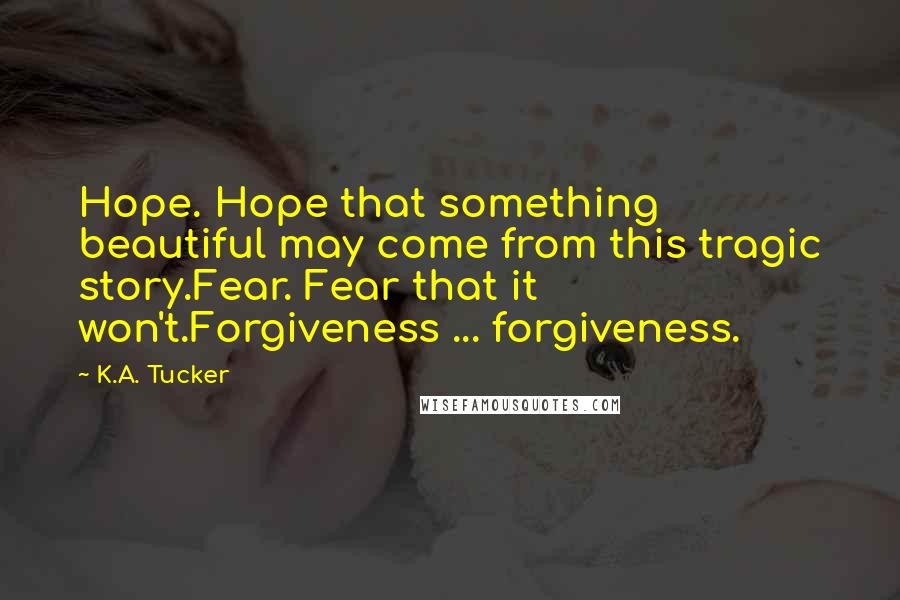 K.A. Tucker Quotes: Hope. Hope that something beautiful may come from this tragic story.Fear. Fear that it won't.Forgiveness ... forgiveness.