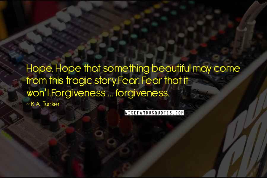 K.A. Tucker Quotes: Hope. Hope that something beautiful may come from this tragic story.Fear. Fear that it won't.Forgiveness ... forgiveness.