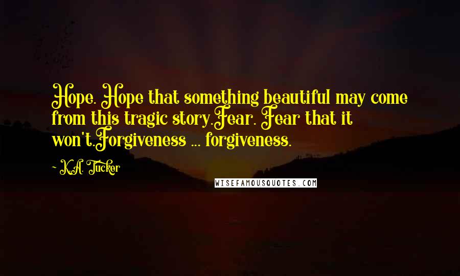 K.A. Tucker Quotes: Hope. Hope that something beautiful may come from this tragic story.Fear. Fear that it won't.Forgiveness ... forgiveness.