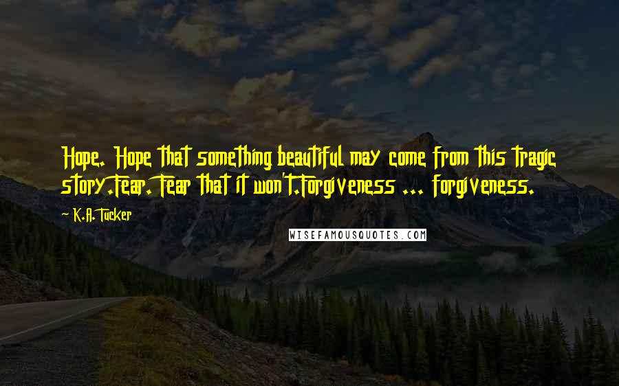 K.A. Tucker Quotes: Hope. Hope that something beautiful may come from this tragic story.Fear. Fear that it won't.Forgiveness ... forgiveness.