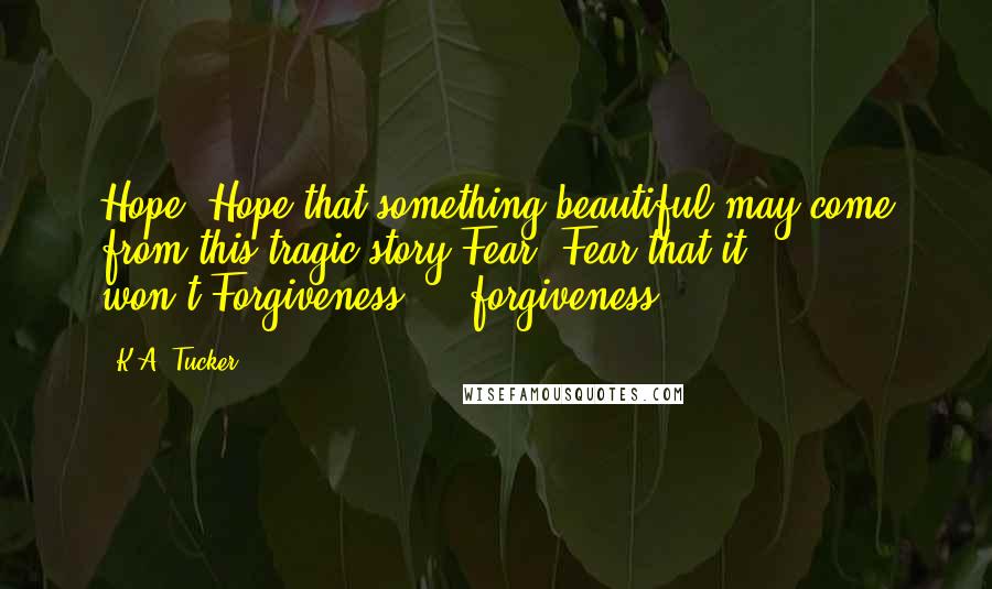 K.A. Tucker Quotes: Hope. Hope that something beautiful may come from this tragic story.Fear. Fear that it won't.Forgiveness ... forgiveness.