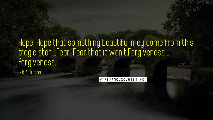 K.A. Tucker Quotes: Hope. Hope that something beautiful may come from this tragic story.Fear. Fear that it won't.Forgiveness ... forgiveness.