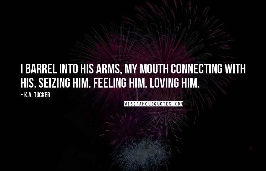 K.A. Tucker Quotes: I barrel into his arms, my mouth connecting with his. Seizing him. Feeling him. Loving him.