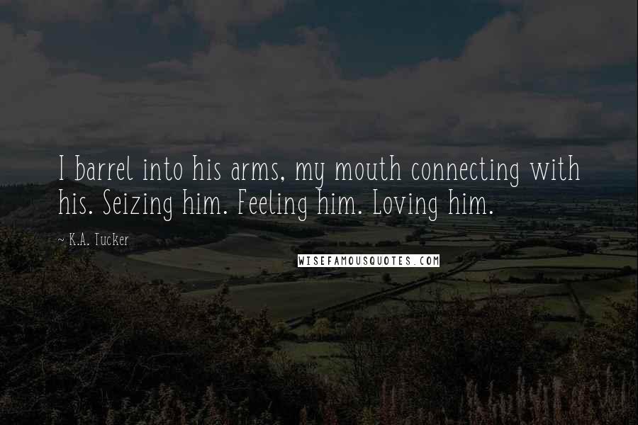 K.A. Tucker Quotes: I barrel into his arms, my mouth connecting with his. Seizing him. Feeling him. Loving him.