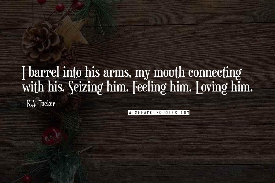 K.A. Tucker Quotes: I barrel into his arms, my mouth connecting with his. Seizing him. Feeling him. Loving him.