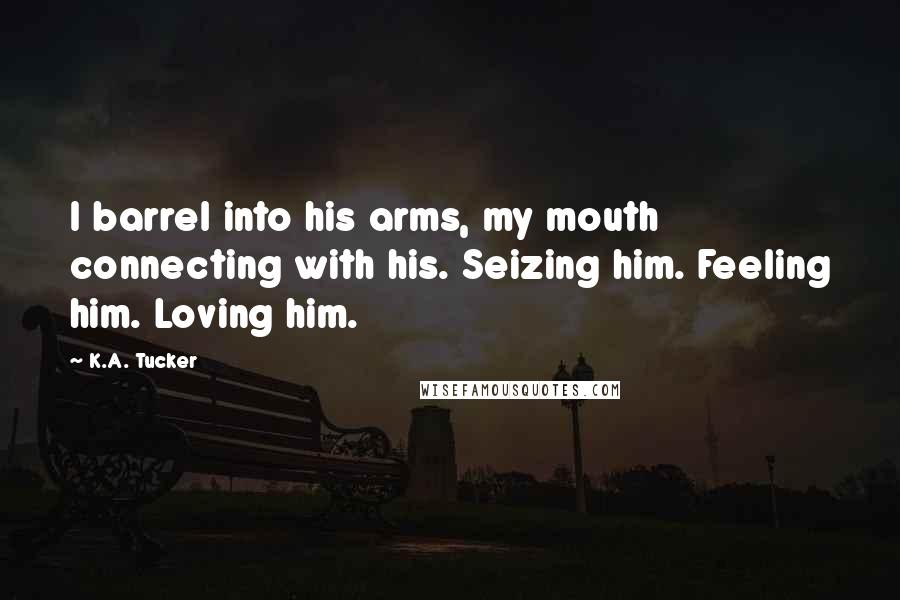K.A. Tucker Quotes: I barrel into his arms, my mouth connecting with his. Seizing him. Feeling him. Loving him.