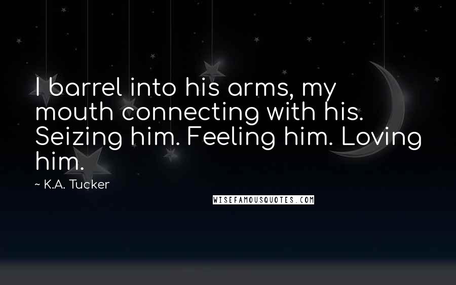 K.A. Tucker Quotes: I barrel into his arms, my mouth connecting with his. Seizing him. Feeling him. Loving him.