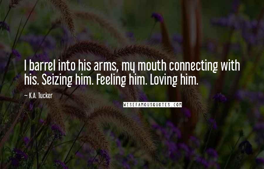 K.A. Tucker Quotes: I barrel into his arms, my mouth connecting with his. Seizing him. Feeling him. Loving him.