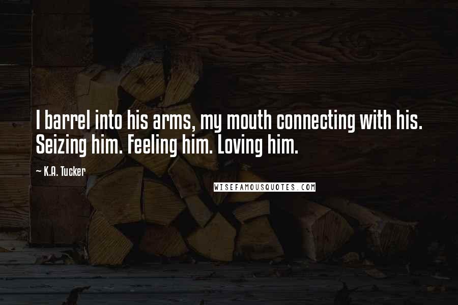 K.A. Tucker Quotes: I barrel into his arms, my mouth connecting with his. Seizing him. Feeling him. Loving him.