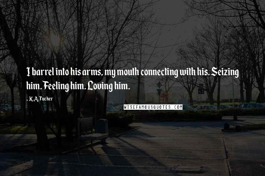 K.A. Tucker Quotes: I barrel into his arms, my mouth connecting with his. Seizing him. Feeling him. Loving him.