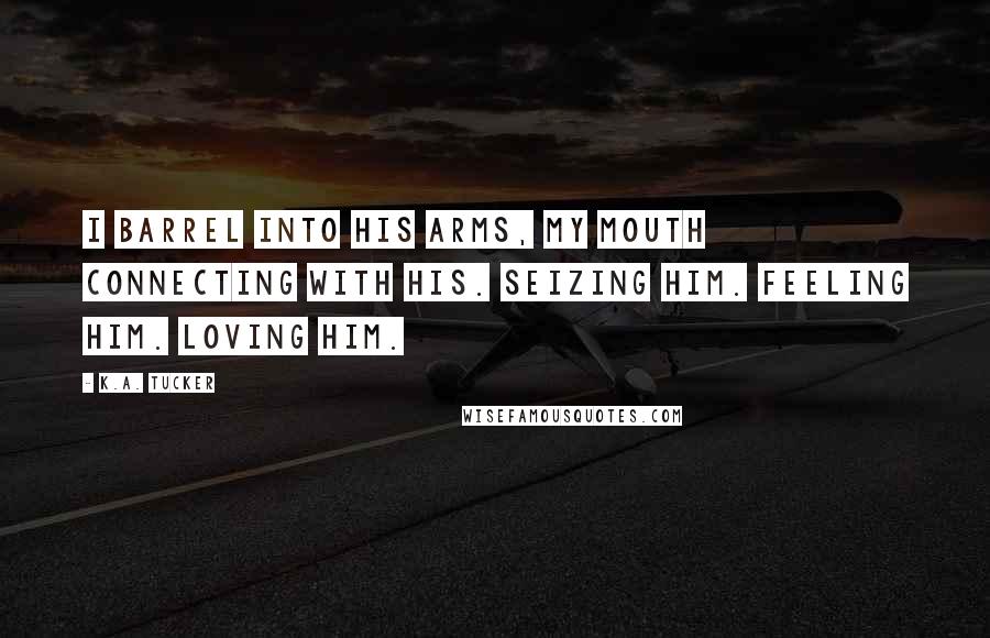 K.A. Tucker Quotes: I barrel into his arms, my mouth connecting with his. Seizing him. Feeling him. Loving him.