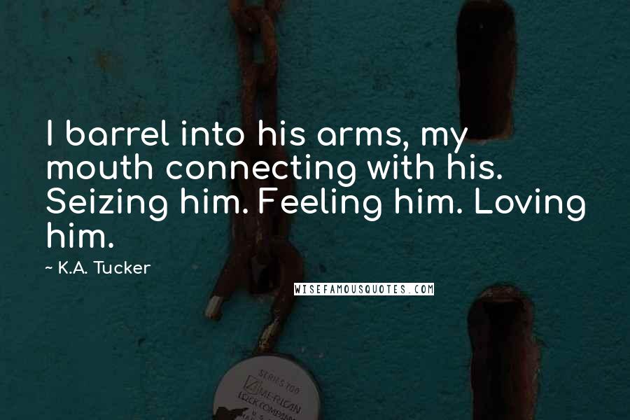 K.A. Tucker Quotes: I barrel into his arms, my mouth connecting with his. Seizing him. Feeling him. Loving him.