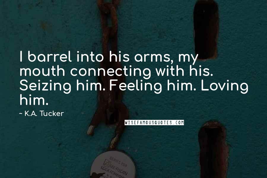 K.A. Tucker Quotes: I barrel into his arms, my mouth connecting with his. Seizing him. Feeling him. Loving him.