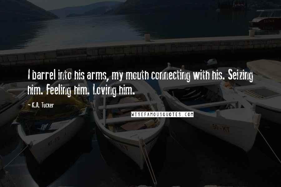 K.A. Tucker Quotes: I barrel into his arms, my mouth connecting with his. Seizing him. Feeling him. Loving him.