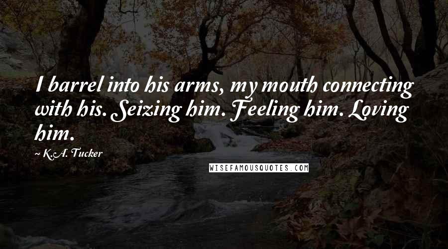 K.A. Tucker Quotes: I barrel into his arms, my mouth connecting with his. Seizing him. Feeling him. Loving him.