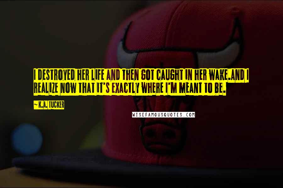 K.A. Tucker Quotes: I destroyed her life and then got caught in her wake.And I realize now that it's exactly where I'm meant to be.