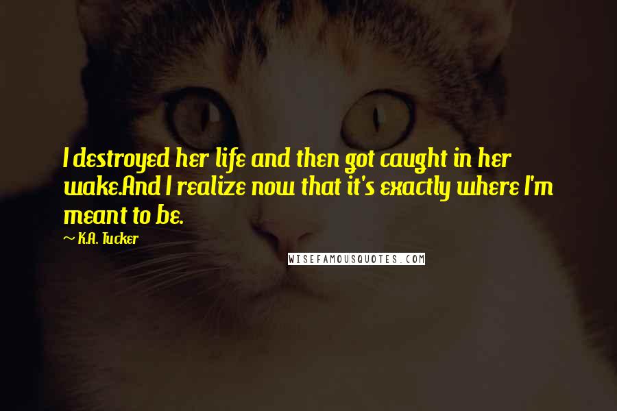 K.A. Tucker Quotes: I destroyed her life and then got caught in her wake.And I realize now that it's exactly where I'm meant to be.