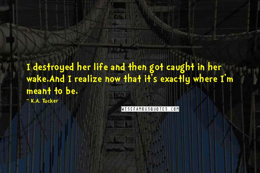 K.A. Tucker Quotes: I destroyed her life and then got caught in her wake.And I realize now that it's exactly where I'm meant to be.