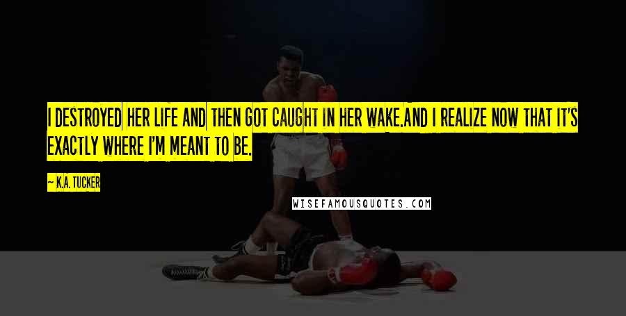 K.A. Tucker Quotes: I destroyed her life and then got caught in her wake.And I realize now that it's exactly where I'm meant to be.