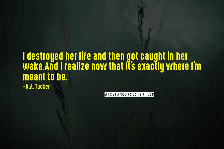 K.A. Tucker Quotes: I destroyed her life and then got caught in her wake.And I realize now that it's exactly where I'm meant to be.