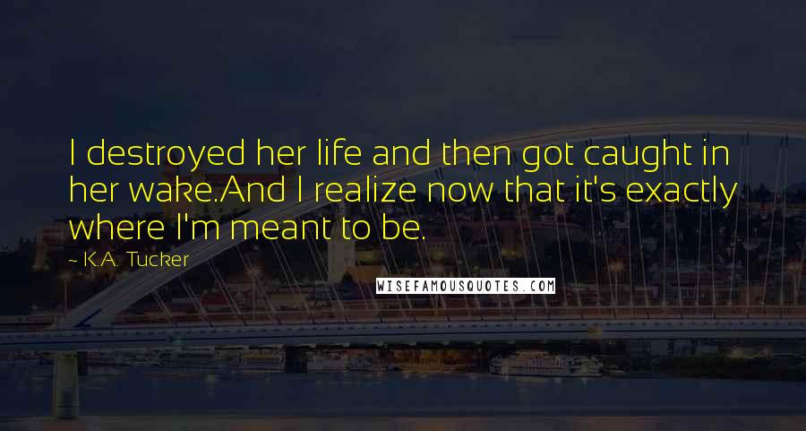 K.A. Tucker Quotes: I destroyed her life and then got caught in her wake.And I realize now that it's exactly where I'm meant to be.