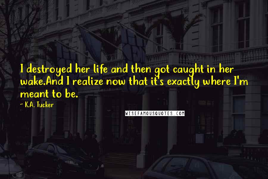 K.A. Tucker Quotes: I destroyed her life and then got caught in her wake.And I realize now that it's exactly where I'm meant to be.