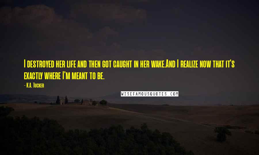 K.A. Tucker Quotes: I destroyed her life and then got caught in her wake.And I realize now that it's exactly where I'm meant to be.