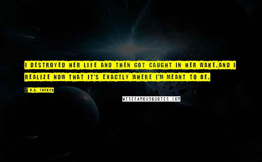 K.A. Tucker Quotes: I destroyed her life and then got caught in her wake.And I realize now that it's exactly where I'm meant to be.