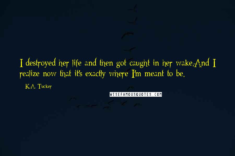 K.A. Tucker Quotes: I destroyed her life and then got caught in her wake.And I realize now that it's exactly where I'm meant to be.