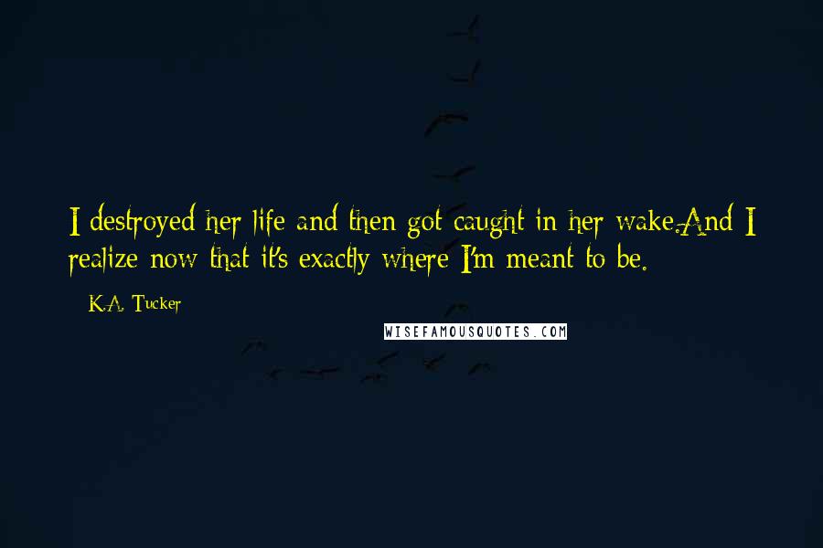 K.A. Tucker Quotes: I destroyed her life and then got caught in her wake.And I realize now that it's exactly where I'm meant to be.