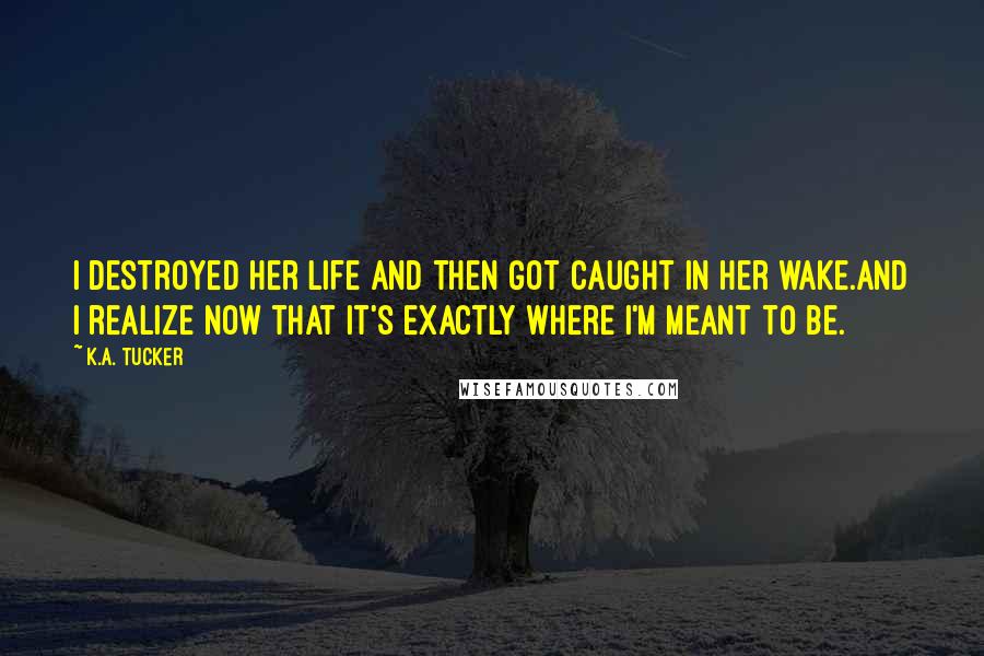 K.A. Tucker Quotes: I destroyed her life and then got caught in her wake.And I realize now that it's exactly where I'm meant to be.