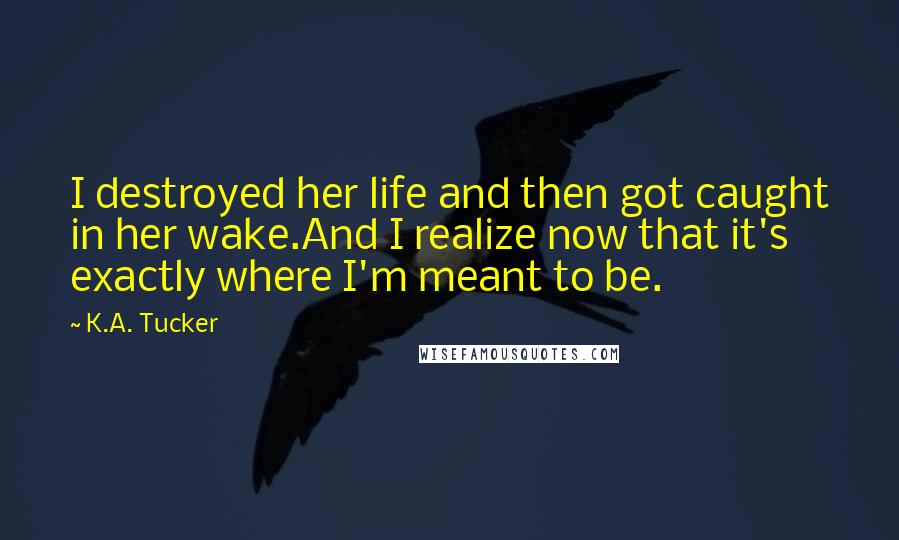 K.A. Tucker Quotes: I destroyed her life and then got caught in her wake.And I realize now that it's exactly where I'm meant to be.